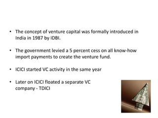 • The concept of venture capital was formally introduced in
India in 1987 by IDBI.
• The government levied a 5 percent cess on all know-how
import payments to create the venture fund.
• ICICI started VC activity in the same year
• Later on ICICI floated a separate VC
company - TDICI
 