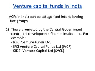 Venture capital funds in India
VCFs in India can be categorized into following
five groups:
1) Those promoted by the Central Government
controlled development finance institutions. For
example:
- ICICI Venture Funds Ltd.
- IFCI Venture Capital Funds Ltd (IVCF)
- SIDBI Venture Capital Ltd (SVCL)
 