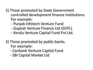 2) Those promoted by State Government
controlled development finance institutions.
For example:
- Punjab Infotech Venture Fund
- Gujarat Venture Finance Ltd (GVFL)
- Kerala Venture Capital Fund Pvt Ltd.
3) Those promoted by public banks.
For example:
- Canbank Venture Capital Fund
- SBI Capital Market Ltd
 