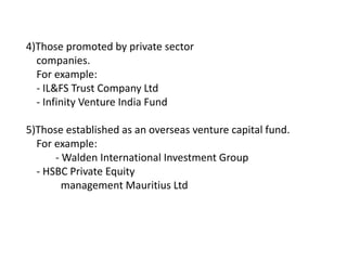 4)Those promoted by private sector
companies.
For example:
- IL&FS Trust Company Ltd
- Infinity Venture India Fund
5)Those established as an overseas venture capital fund.
For example:
- Walden International Investment Group
- HSBC Private Equity
management Mauritius Ltd
 