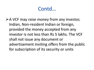 Contd…
A VCF may raise money from any investor,
Indian, Non-resident Indian or foreign,
provided the money accepted from any
investor is not less than Rs 5 lakhs. The VCF
shall not issue any document or
advertisement inviting offers from the public
for subscription of its security or units
 