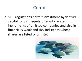 Contd…
• SEBI regulations permit investment by venture
capital funds in equity or equity related
instruments of unlisted companies and also in
financially weak and sick industries whose
shares are listed or unlisted
 