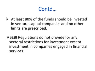 Contd…
 At least 80% of the funds should be invested
in venture capital companies and no other
limits are prescribed.
SEBI Regulations do not provide for any
sectoral restrictions for investment except
investment in companies engaged in financial
services.
 