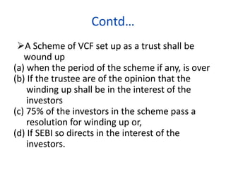 Contd…
A Scheme of VCF set up as a trust shall be
wound up
(a) when the period of the scheme if any, is over
(b) If the trustee are of the opinion that the
winding up shall be in the interest of the
investors
(c) 75% of the investors in the scheme pass a
resolution for winding up or,
(d) If SEBI so directs in the interest of the
investors.
 