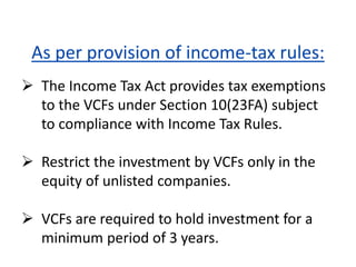As per provision of income-tax rules:
 The Income Tax Act provides tax exemptions
to the VCFs under Section 10(23FA) subject
to compliance with Income Tax Rules.
 Restrict the investment by VCFs only in the
equity of unlisted companies.
 VCFs are required to hold investment for a
minimum period of 3 years.
 