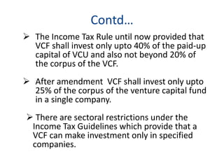 Contd…
 The Income Tax Rule until now provided that
VCF shall invest only upto 40% of the paid-up
capital of VCU and also not beyond 20% of
the corpus of the VCF.
 After amendment VCF shall invest only upto
25% of the corpus of the venture capital fund
in a single company.
 There are sectoral restrictions under the
Income Tax Guidelines which provide that a
VCF can make investment only in specified
companies.
 