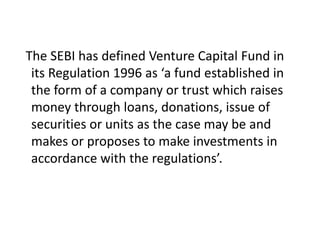 The SEBI has defined Venture Capital Fund in
its Regulation 1996 as ‘a fund established in
the form of a company or trust which raises
money through loans, donations, issue of
securities or units as the case may be and
makes or proposes to make investments in
accordance with the regulations’.
 