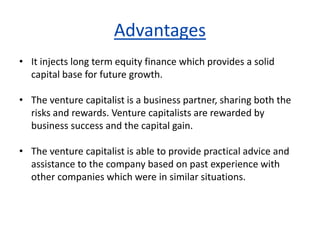 Advantages
• It injects long term equity finance which provides a solid
capital base for future growth.
• The venture capitalist is a business partner, sharing both the
risks and rewards. Venture capitalists are rewarded by
business success and the capital gain.
• The venture capitalist is able to provide practical advice and
assistance to the company based on past experience with
other companies which were in similar situations.
 