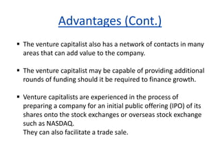 Advantages (Cont.)
 The venture capitalist also has a network of contacts in many
areas that can add value to the company.
 The venture capitalist may be capable of providing additional
rounds of funding should it be required to finance growth.
 Venture capitalists are experienced in the process of
preparing a company for an initial public offering (IPO) of its
shares onto the stock exchanges or overseas stock exchange
such as NASDAQ.
They can also facilitate a trade sale.
 