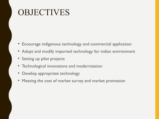 OBJECTIVES
• Encourage indigenous technology and commercial application
• Adopt and modify imported technology for indian environment
• Setting up pilot projects
• Technological innovations and modernization
• Develop appropriate technology
• Meeting the cost of market survey and market promotion
10
 