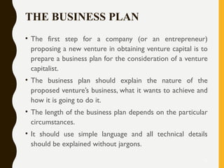 THE BUSINESS PLAN
• The first step for a company (or an entrepreneur)
proposing a new venture in obtaining venture capital is to
prepare a business plan for the consideration of a venture
capitalist.
• The business plan should explain the nature of the
proposed venture’s business, what it wants to achieve and
how it is going to do it.
• The length of the business plan depends on the particular
circumstances.
• It should use simple language and all technical details
should be explained without jargons.
12
 