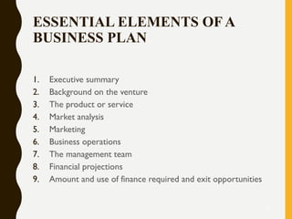 ESSENTIAL ELEMENTS OF A
BUSINESS PLAN
1. Executive summary
2. Background on the venture
3. The product or service
4. Market analysis
5. Marketing
6. Business operations
7. The management team
8. Financial projections
9. Amount and use of finance required and exit opportunities
13
 
