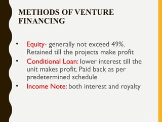 METHODS OF VENTURE
FINANCING
• Equity- generally not exceed 49%.
Retained till the projects make profit
• Conditional Loan: lower interest till the
unit makes profit. Paid back as per
predetermined schedule
• Income Note: both interest and royalty
17
 
