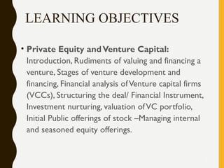 LEARNING OBJECTIVES
• Private Equity andVenture Capital:
Introduction, Rudiments of valuing and financing a
venture, Stages of venture development and
financing, Financial analysis ofVenture capital firms
(VCCs), Structuring the deal/ Financial Instrument,
Investment nurturing, valuation ofVC portfolio,
Initial Public offerings of stock –Managing internal
and seasoned equity offerings.
2
 