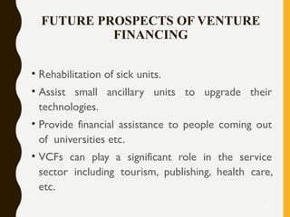 FUTURE PROSPECTS OF VENTURE
FINANCING
• Rehabilitation of sick units.
• Assist small ancillary units to upgrade their
technologies.
• Provide financial assistance to people coming out
of universities etc.
• VCFs can play a significant role in the service
sector including tourism, publishing, health care,
etc.
25
 