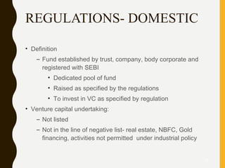 REGULATIONS- DOMESTIC
• Definition
– Fund established by trust, company, body corporate and
registered with SEBI
• Dedicated pool of fund
• Raised as specified by the regulations
• To invest in VC as specified by regulation
• Venture capital undertaking:
– Not listed
– Not in the line of negative list- real estate, NBFC, Gold
financing, activities not permitted under industrial policy
28
 