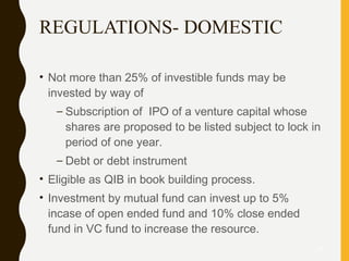 REGULATIONS- DOMESTIC
• Not more than 25% of investible funds may be
invested by way of
– Subscription of IPO of a venture capital whose
shares are proposed to be listed subject to lock in
period of one year.
– Debt or debt instrument
• Eligible as QIB in book building process.
• Investment by mutual fund can invest up to 5%
incase of open ended fund and 10% close ended
fund in VC fund to increase the resource.
30
 