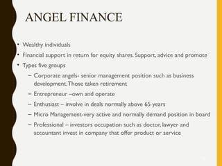 ANGEL FINANCE
• Wealthy individuals
• Financial support in return for equity shares. Support, advice and promote
• Types five groups
– Corporate angels- senior management position such as business
development.Those taken retirement
– Entrepreneur –own and operate
– Enthusiast – involve in deals normally above 65 years
– Micro Management-very active and normally demand position in board
– Professional – investors occupation such as doctor, lawyer and
accountant invest in company that offer product or service
32
 