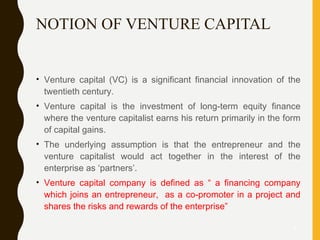 NOTION OF VENTURE CAPITAL
• Venture capital (VC) is a significant financial innovation of the
twentieth century.
• Venture capital is the investment of long-term equity finance
where the venture capitalist earns his return primarily in the form
of capital gains.
• The underlying assumption is that the entrepreneur and the
venture capitalist would act together in the interest of the
enterprise as ‘partners’.
• Venture capital company is defined as “ a financing company
which joins an entrepreneur, as a co-promoter in a project and
shares the risks and rewards of the enterprise”
5
 
