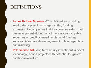 DEFINITIONS
• James Koloski Morries- VC is defined as providing
seed , start up and first stage capital, funding
expansion to companies that has demonstrated their
business potential, but do not have access to public
securities or credit oriented institutional funding
sources. Also provide management in leveraged buy
out financing.
• 1995 finance bill- long term equity investment in novel
technology, based projects with potential for growth
and financial return.
6
 