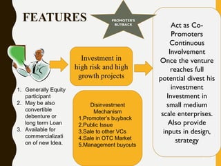 FEATURES
9
1. Generally Equity
participant
2. May be also
convertible
debenture or
long term Loan
3. Available for
commercializati
on of new Idea.
Investment in
high risk and high
growth projects
Act as Co-
Promoters
Continuous
Involvement
Once the venture
reaches full
potential divest his
investment
Investment in
small medium
scale enterprises.
Also provide
inputs in design,
strategy
Disinvestment
Mechanism
1.Promoter’s buyback
2.Public Issue
3.Sale to other VCs
4.Sale in OTC Market
5.Management buyouts
PROMOTER’S
BUYBACK
 