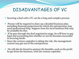 DISADVANTAGES OF VC
 Securing a deal with a VC can be a long and complex process.
 Person will be required to draw up a detailed business plan,
including financial projections for which the entrepreneur may
need professional help. Support from his local business link may
be available for this.
 If he gets through the deal negotiation stage, he will have to pay
legal and accounting fees whether or not he becomes successful
in securing funds.
 Since the venture capitalist is taking the risk, the management
control may get out of the entrepreneur.
 He will also be forced to partner the benefits, such as the profit
he got from the business, with the venture capitalist.
 