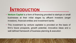 INTRODUCTION
• Venture Capital is a form of financing provided to startups or small
businesses at their initial stages by affluent investors (angel
investors), financial entities and investment banks
• This investment by venture capitalist is provided on the basis of
firm’s future prospects, growth potential, innovative ideas and a
well defined framework of business planning & execution
 