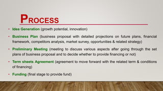 PROCESS
• Idea Generation (growth potential, innovation)
• Business Plan (business proposal with detailed projections on future plans, financial
framework, competitors analysis, market survey, opportunities & related strategy)
• Preliminary Meeting (meeting to discuss various aspects after going through the set
plans of business proposal and to decide whether to provide financing or not)
• Term sheets Agreement (agreement to move forward with the related term & conditions
of financing)
• Funding (final stage to provide fund)
 