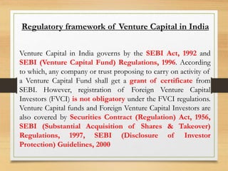 Venture Capital in India governs by the SEBI Act, 1992 and
SEBI (Venture Capital Fund) Regulations, 1996. According
to which, any company or trust proposing to carry on activity of
a Venture Capital Fund shall get a grant of certificate from
SEBI. However, registration of Foreign Venture Capital
Investors (FVCI) is not obligatory under the FVCI regulations.
Venture Capital funds and Foreign Venture Capital Investors are
also covered by Securities Contract (Regulation) Act, 1956,
SEBI (Substantial Acquisition of Shares & Takeover)
Regulations, 1997, SEBI (Disclosure of Investor
Protection) Guidelines, 2000
Regulatory framework of Venture Capital in India
 