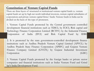 Constitution of Venture Capital Funds
There are three layers of structured or institutional venture capital funds i.e. venture
capital funds set up by high net worth individual investors, venture capital subsidiaries of
corporations and private venture capital firms/ funds. Venture funds in India can be
divided on the basis of the type of promoters.
1. Venture Capital Funds promoted by the Central government controlled
development financial institutions such as TDICI, by ICICI, Risk capital and
Technology Finance Corporation Limited (RCTFC) by the Industrial Finance
Corporation of India (IFCI) and Risk Capital Fund by IDBI.
2. It is promoted by the state government-controlled development finance
institutions such as Andhra Pradesh Venture Capital Limited (APVCL) by
Andhra Pradesh State Finance Corporation (APSFC) and Gujarat Venture
Finance Company Limited (GVCFL) by Gujarat Industrial Investment
Corporation (GIIC)
3. Venture Capital Funds promoted by the foreign banks or private sector
companies and financial institutions such as Indus Venture Fund and Grind
lay's India Development Fund.
 