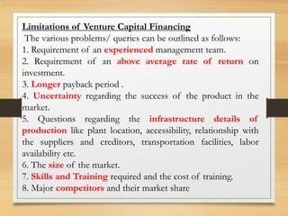 Limitations of Venture Capital Financing
The various problems/ queries can be outlined as follows:
1. Requirement of an experienced management team.
2. Requirement of an above average rate of return on
investment.
3. Longer payback period .
4. Uncertainty regarding the success of the product in the
market.
5. Questions regarding the infrastructure details of
production like plant location, accessibility, relationship with
the suppliers and creditors, transportation facilities, labor
availability etc.
6. The size of the market.
7. Skills and Training required and the cost of training.
8. Major competitors and their market share
 