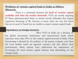 Problems of venture capital funds in India as follows:
Mismatch:
There is a mismatch between the kind of venture capital
available and what the market demands. VCFs are mostly targeting
IT firms, pharmaceutical firms or certain service industries that require
expansion financing of Rs 15crores or more. there are very few firms
that are in need of funds but are unable to attract venture capital funds.
Dependence on foreign investors:
Most VCFs in India are a division of
the global investment institutions, and international funds which
represent more than 95% of the venture capital invested in India. Their
functioning is dictated by the policies of the parent company and often
the local market needs are ignored. currency risk also affects their
performance. Many nations have understood the importance of
developing the local venture capital industry than demanding on the
foreign funds.
 