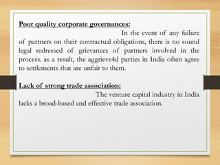 Poor quality corporate governances:
In the event of any failure
of partners on their contractual obligations, there is no sound
legal redressed of grievances of partners involved in the
process. as a result, the aggrieve4d parties in India often agree
to settlements that are unfair to them.
Lack of strong trade association:
The venture capital industry in India
lacks a broad-based and effective trade association.
 