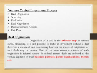 Venture Capital Investment Process
 Deal Origination
 Screening
 Evaluation
 Deal Negotiation
 Post Investment Activity
 Exit Plan
Deal origination
Origination of a deal is the primary step in venture
capital financing. It is not possible to make an investment without a deal
therefore a stream of deal is necessary however the source of origination of
such deals may be various. One of the most common sources of such
origination is referral system. In referral system deals are referred to the
venture capitalist by their business partners, parent organizations, friends
etc.
 
