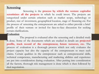 Screening
Screening is the process by which the venture capitalist
scrutinizes all the projects in which he could invest. The projects are
categorized under certain criterion such as market scope, technology or
product, size of investment, geographical location, stage of financing etc. For
the process of screening the entrepreneurs are asked to either provide a brief
profile of their venture or invited for face-to-face discussion for seeking
certain clarifications.
Evaluation
The proposal is evaluated after the screening and a detailed study
is done. Some of the documents which are studied in details are projected
profile, track record of the entrepreneur, future turnover, etc. The
process of evaluation is a thorough process which not only evaluates the
project capacity but also the capacity of the entrepreneurs to meet such
claims. Certain qualities in the entrepreneur such as entrepreneurial skills,
technical competence, manufacturing and marketing abilities and experience
are put into consideration during evaluation. After putting into consideration
all the factors, thorough risk management is done which is then followed by
deal negotiation.
 