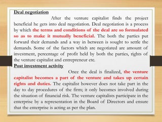Deal negotiation
After the venture capitalist finds the project
beneficial he gets into deal negotiation. Deal negotiation is a process
by which the terms and conditions of the deal are so formulated
so as to make it mutually beneficial. The both the parties put
forward their demands and a way in between is sought to settle the
demands. Some of the factors which are negotiated are amount of
investment, percentage of profit held by both the parties, rights of
the venture capitalist and entrepreneur etc.
Post investment activity
Once the deal is finalized, the venture
capitalist becomes a part of the venture and takes up certain
rights and duties. The capitalist however does not take part in the
day to day procedures of the firm; it only becomes involved during
the situation of financial risk. The venture capitalists participate in the
enterprise by a representation in the Board of Directors and ensure
that the enterprise is acting as per the plan.
 