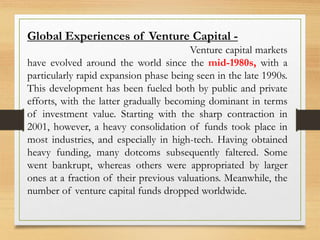 Global Experiences of Venture Capital -
Venture capital markets
have evolved around the world since the mid-1980s, with a
particularly rapid expansion phase being seen in the late 1990s.
This development has been fueled both by public and private
efforts, with the latter gradually becoming dominant in terms
of investment value. Starting with the sharp contraction in
2001, however, a heavy consolidation of funds took place in
most industries, and especially in high-tech. Having obtained
heavy funding, many dotcoms subsequently faltered. Some
went bankrupt, whereas others were appropriated by larger
ones at a fraction of their previous valuations. Meanwhile, the
number of venture capital funds dropped worldwide.
 