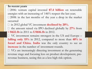 In recent years
2006: venture capital invested $7.4 billion on renewable
energies with an increasing of 146% respect the last year;
2008: in the last months of the year a drop in the market
occurred
in 2012 global VC investment declined by 20%.
the amount raised via IPO declined globally by 27% from
US$22.1b in 2011 to US$16.1b in 2012.
VC investment remains strongest in the US and Europe –
falling only 15% in 2012, compared to more than 40% in
Israel and China. India was the only country to see an
increase in the number of investment rounds.
VCs are increasingly directing investment at the generating
revenue stage and focusing less on product development, pre-
revenue business, seeing this as a less high risk option.
 