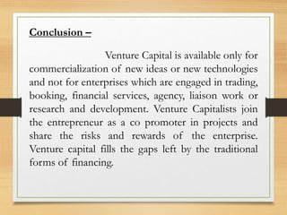 Conclusion –
Venture Capital is available only for
commercialization of new ideas or new technologies
and not for enterprises which are engaged in trading,
booking, financial services, agency, liaison work or
research and development. Venture Capitalists join
the entrepreneur as a co promoter in projects and
share the risks and rewards of the enterprise.
Venture capital fills the gaps left by the traditional
forms of financing.
 