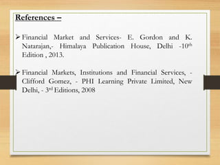 References –
Financial Market and Services- E. Gordon and K.
Natarajan,- Himalaya Publication House, Delhi -10th
Edition , 2013.
Financial Markets, Institutions and Financial Services, -
Clifford Gomez, - PHI Learning Private Limited, New
Delhi, - 3rd Editions, 2008
 