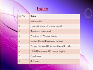 Sr. No Topic
1. Introduction
2. Nature & Scope of venture capital
3. Regulatory Framework
4. Problems Of Venture Capital
5. Venture Capital Investment Process
6. Present Scenario Of Venture Capital In India
6. Global Experience Of venture Capital
7. Conclusion
8. Reference
Index
 