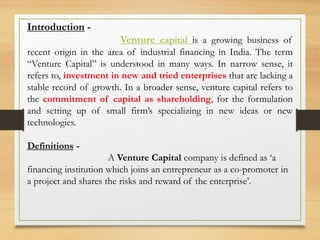Introduction -
Venture capital is a growing business of
recent origin in the area of industrial financing in India. The term
“Venture Capital” is understood in many ways. In narrow sense, it
refers to, investment in new and tried enterprises that are lacking a
stable record of growth. In a broader sense, venture capital refers to
the commitment of capital as shareholding, for the formulation
and setting up of small firm’s specializing in new ideas or new
technologies.
Definitions -
A Venture Capital company is defined as ‘a
financing institution which joins an entrepreneur as a co-promoter in
a project and shares the risks and reward of the enterprise’.
 
