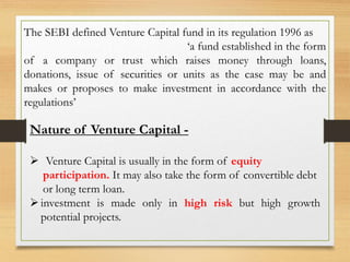 The SEBI defined Venture Capital fund in its regulation 1996 as
‘a fund established in the form
of a company or trust which raises money through loans,
donations, issue of securities or units as the case may be and
makes or proposes to make investment in accordance with the
regulations’
Nature of Venture Capital -
 Venture Capital is usually in the form of equity
participation. It may also take the form of convertible debt
or long term loan.
investment is made only in high risk but high growth
potential projects.
 