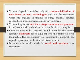 Venture Capital is available only for commercialization of
new ideas or new technologies and not for enterprises
which are engaged in trading, booking, financial services,
agency, liaison work or research and development.
Venture Capitalists join the entrepreneur as a co promoter
in projects and share the risks and rewards of the enterprise.
Once the venture has reached the full potential, the venture
capitalist disinvests his holding either to the promoters or in
the market. The basic objective of investment is not profit but
capital appreciation at the time of disinvestment.
Investment is usually made in small and medium scale
enterprises.
 