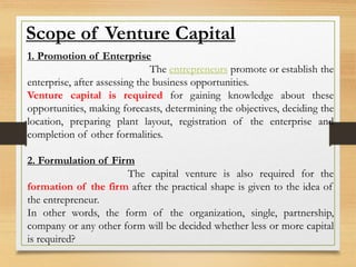 Scope of Venture Capital
1. Promotion of Enterprise
The entrepreneurs promote or establish the
enterprise, after assessing the business opportunities.
Venture capital is required for gaining knowledge about these
opportunities, making forecasts, determining the objectives, deciding the
location, preparing plant layout, registration of the enterprise and
completion of other formalities.
2. Formulation of Firm
The capital venture is also required for the
formation of the firm after the practical shape is given to the idea of
the entrepreneur.
In other words, the form of the organization, single, partnership,
company or any other form will be decided whether less or more capital
is required?
 