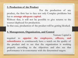 3. Production of the Product
For the production of any
product, the firm has to face not only Complex problems but
has to arrange adequate capital.
Without that, it will not be possible to give returns to the
sources deployed for production.
In that case, production of the product will be getting blocked.
4. Management, Organisation, and Control
Venture Capital is
required to appoint the employees, officers, and
subordinates to continuously have a watch on the quality of
the product and to see that the organization is working
properly according to the objectives and also see that
performance is in consonance with the determined targets.
 