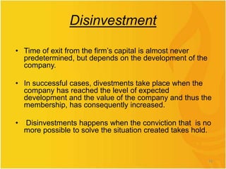 Disinvestment
• Time of exit from the firm’s capital is almost never
predetermined, but depends on the development of the
company.
• In successful cases, divestments take place when the
company has reached the level of expected
development and the value of the company and thus the
membership, has consequently increased.
• Disinvestments happens when the conviction that is no
more possible to solve the situation created takes hold.
10
 