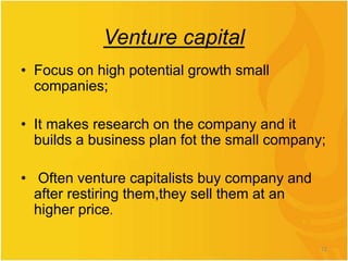 Venture capital
• Focus on high potential growth small
companies;
• It makes research on the company and it
builds a business plan fot the small company;
• Often venture capitalists buy company and
after restiring them,they sell them at an
higher price.
12
 