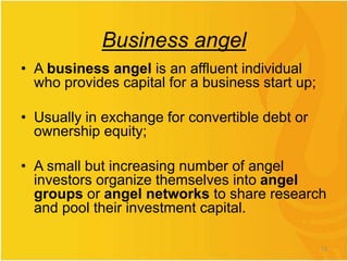 Business angel
• A business angel is an affluent individual
who provides capital for a business start up;
• Usually in exchange for convertible debt or
ownership equity;
• A small but increasing number of angel
investors organize themselves into angel
groups or angel networks to share research
and pool their investment capital.
13
 