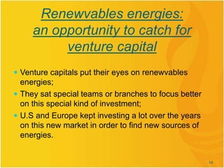 Renewvables energies:
an opportunity to catch for
venture capital
 Venture capitals put their eyes on renewvables
energies;
 They sat special teams or branches to focus better
on this special kind of investment;
 U.S and Europe kept investing a lot over the years
on this new market in order to find new sources of
energies.
14
 